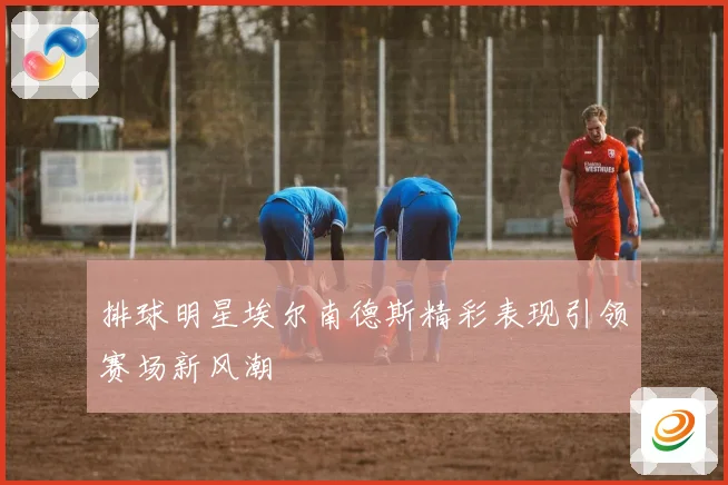 排球明星埃尔南德斯精彩表现引领赛场新风潮