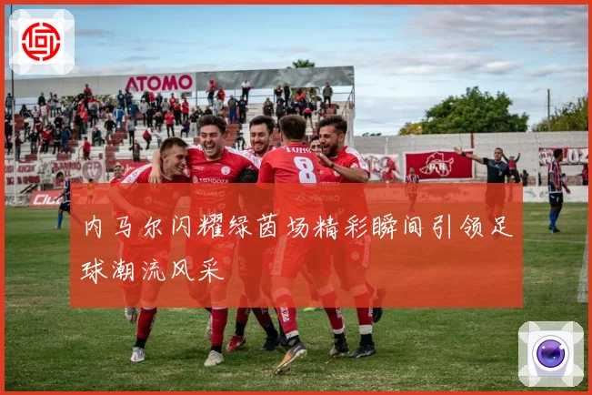 内马尔闪耀绿茵场精彩瞬间引领足球潮流风采