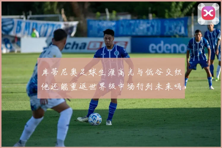 库蒂尼奥足球生涯高光与低谷交织他还能重返世界级中场行列未来吗