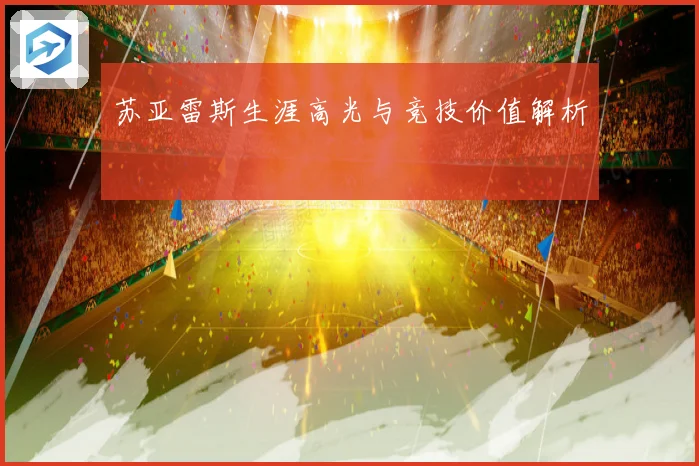 苏亚雷斯生涯高光与竞技价值解析