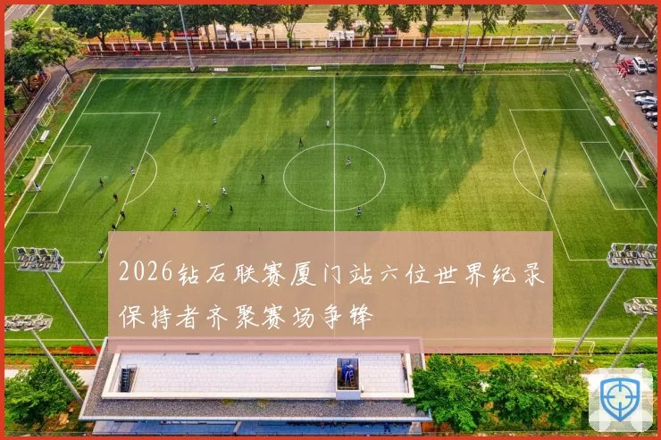 2026钻石联赛厦门站六位世界纪录保持者齐聚赛场争锋
