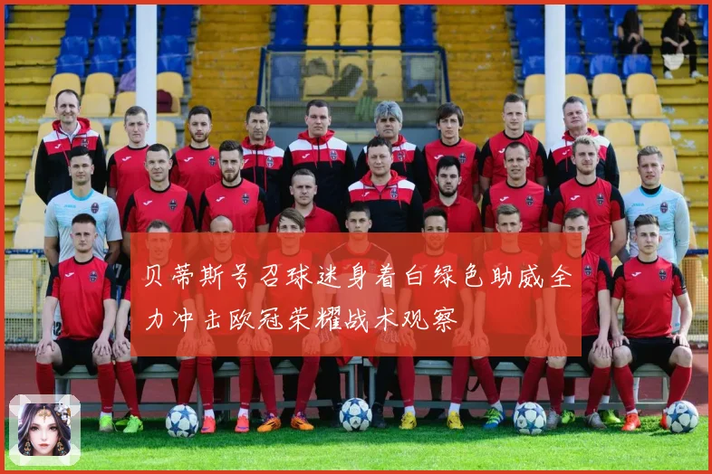 贝蒂斯号召球迷身着白绿色助威全力冲击欧冠荣耀战术观察