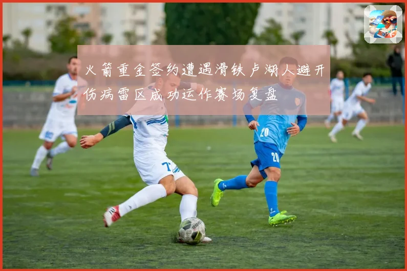 火箭重金签约遭遇滑铁卢湖人避开伤病雷区成功运作赛场复盘