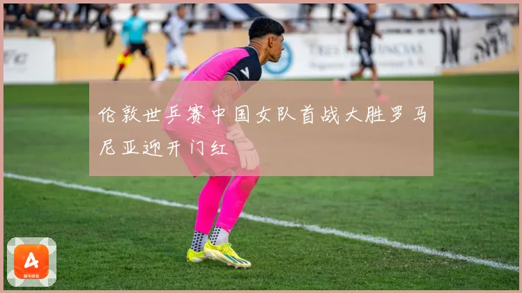 伦敦世乒赛中国女队首战大胜罗马尼亚迎开门红