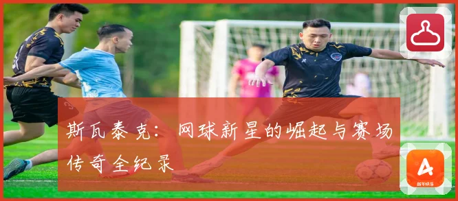 斯瓦泰克：网球新星的崛起与赛场传奇全纪录