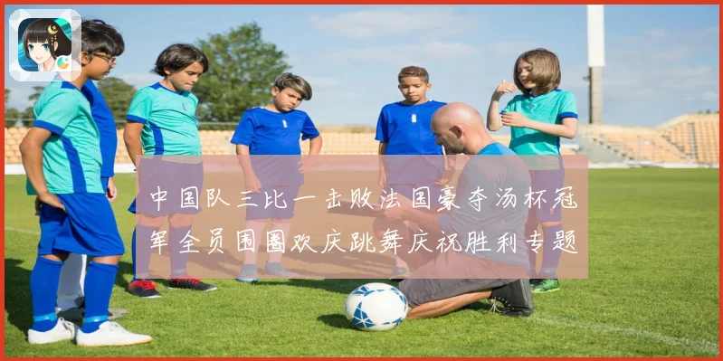 中国队三比一击败法国豪夺汤杯冠军全员围圈欢庆跳舞庆祝胜利专题观察