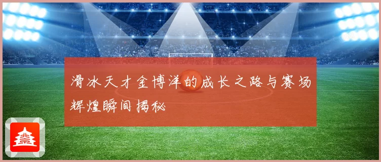 滑冰天才金博洋的成长之路与赛场辉煌瞬间揭秘