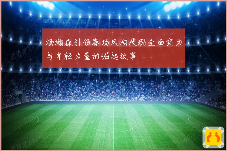 杨瀚森引领赛场风潮展现全面实力与年轻力量的崛起故事