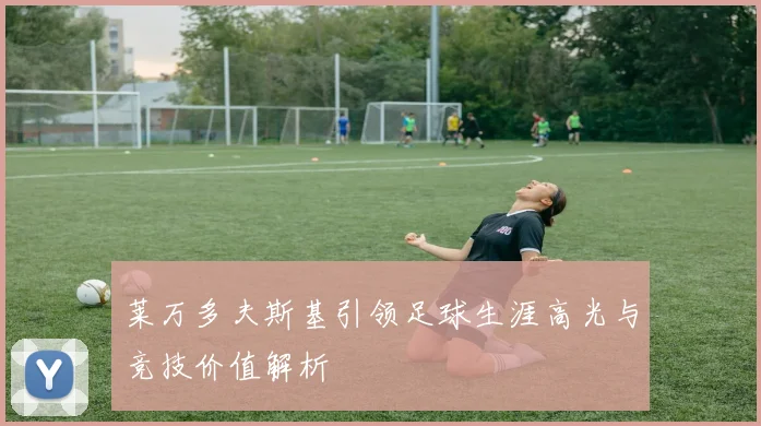 莱万多夫斯基引领足球生涯高光与竞技价值解析