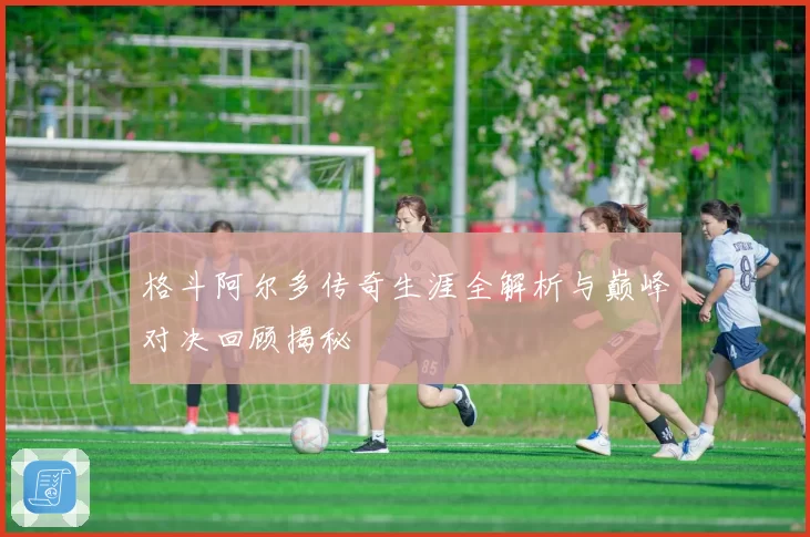 格斗阿尔多传奇生涯全解析与巅峰对决回顾揭秘