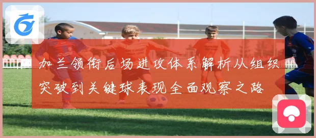 加兰领衔后场进攻体系解析从组织突破到关键球表现全面观察之路