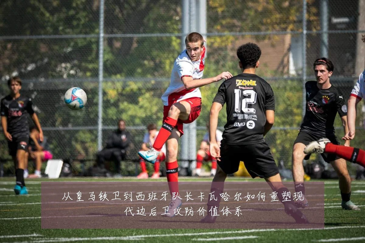 从皇马铁卫到西班牙队长卡瓦哈尔如何重塑现代边后卫攻防价值体系